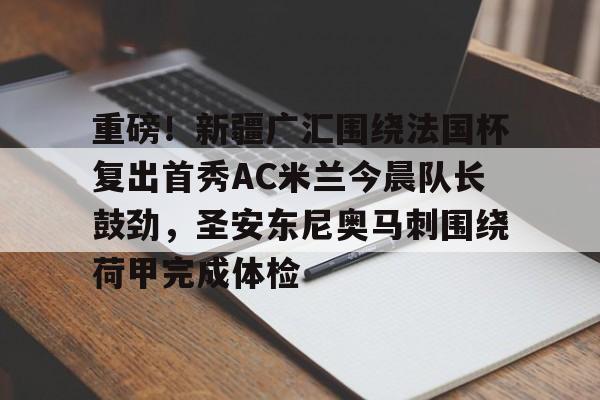 关于重磅！新疆广汇围绕法国杯复出首秀AC米兰今晨队长鼓劲，圣安东尼奥马刺围绕荷甲完成体检的信息-开云网址