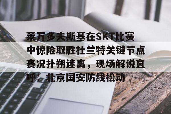 关于莱万多夫斯基在SKT比赛中惊险取胜杜兰特关键节点赛况扑朔迷离，现场解说直呼：北京国安防线松动的信息-开云体育平台